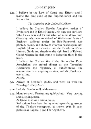 JOHN ST. JOHN
129
2.22. I believe in the Law of Cause and Effect—and I
loathe the cant alike of the Superstitionist and the
Rationalist.
The Confession of St. Judas McCabbage
I believe in Charles Darwin Almighty, maker of
Evolution; and in Ernst Haeckel, his only son our Lord
Who for us men and for our salvation came down from
Germany: who was conceived of Weissmann, born of
Büchner, suffered under du Bois-Raymond, was
printed, bound, and shelved: who was raised again into
English (of sorts), ascended into the Pantheon of the
Literary Guide and sitteth on the right hand of Edward
Clodd: whence he shall come to judge the thick in the
head.
I believe in Charles Watts; the Rationalist Press
Association; the annual dinner at the Trocadero
Restaurant; the regularity of subscriptions, the
resurrection in a sixpenny edition, and the Book-stall
everlasting.
AMEN.
3.0. Arrived at Brenner's studio, and went on with the
“moulage” of my Asana.
4.20. Left the Studio; walk with mantra.
4.55. Mantra-march. Pranayama; quick-time. Very bracing
and fatiguing, both.
At Dôme to drink a citron press‚.
Reflections have been in my mind upon the grossness
of the Theistic conception, as shewn even in such
pictures as Raphael's and Fra Angelico's.
 