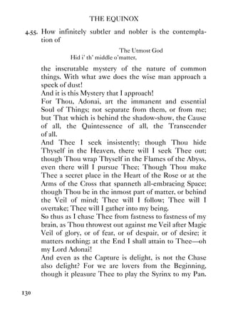 THE EQUINOX
130
4.55. How infinitely subtler and nobler is the contempla-
tion of
The Utmost God
Hid i' th' middle o'matter,
the inscrutable mystery of the nature of common
things. With what awe does the wise man approach a
speck of dust!
And it is this Mystery that I approach!
For Thou, Adonai, art the immanent and essential
Soul of Things; not separate from them, or from me;
but That which is behind the shadow-show, the Cause
of all, the Quintessence of all, the Transcender
of all.
And Thee I seek insistently; though Thou hide
Thyself in the Heaven, there will I seek Thee out;
though Thou wrap Thyself in the Flames of the Abyss,
even there will I pursue Thee; Though Thou make
Thee a secret place in the Heart of the Rose or at the
Arms of the Cross that spanneth all-embracing Space;
though Thou be in the inmost part of matter, or behind
the Veil of mind; Thee will I follow; Thee will I
overtake; Thee will I gather into my being.
So thus as I chase Thee from fastness to fastness of my
brain, as Thou throwest out against me Veil after Magic
Veil of glory, or of fear, or of despair, or of desire; it
matters nothing; at the End I shall attain to Thee—oh
my Lord Adonai!
And even as the Capture is delight, is not the Chase
also delight? For we are lovers from the Beginning,
though it pleasure Thee to play the Syrinx to my Pan.
 