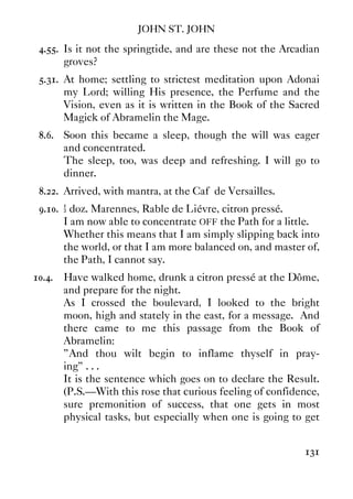 JOHN ST. JOHN
131
4.55. Is it not the springtide, and are these not the Arcadian
groves?
5.31. At home; settling to strictest meditation upon Adonai
my Lord; willing His presence, the Perfume and the
Vision, even as it is written in the Book of the Sacred
Magick of Abramelin the Mage.
8.6. Soon this became a sleep, though the will was eager
and concentrated.
The sleep, too, was deep and refreshing. I will go to
dinner.
8.22. Arrived, with mantra, at the Caf‚ de Versailles.
9.10. ½ doz. Marennes, Rable de Liévre, citron pressé.
I am now able to concentrate OFF the Path for a little.
Whether this means that I am simply slipping back into
the world, or that I am more balanced on, and master of,
the Path, I cannot say.
10.4. Have walked home, drunk a citron pressé at the Dôme,
and prepare for the night.
As I crossed the boulevard, I looked to the bright
moon, high and stately in the east, for a message. And
there came to me this passage from the Book of
Abramelin:
”And thou wilt begin to inflame thyself in pray-
ing” . . .
It is the sentence which goes on to declare the Result.
(P.S.—With this rose that curious feeling of confidence,
sure premonition of success, that one gets in most
physical tasks, but especially when one is going to get
 