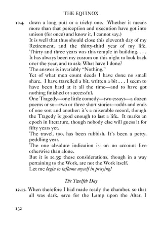THE EQUINOX
132
10.4. down a long putt or a tricky one. Whether it means
more than that perception and execution have got into
unison (for once) and know it, I cannot say.)
It is well that thus should close this eleventh day of my
Retirement, and the thirty-third year of my life.
Thirty and three years was this temple in building. . . .
It has always been my custom on this night to look back
over the year, and to ask: What have I done?
The answer is invariably “Nothing.”
Yet of what men count deeds I have done no small
share. I have travelled a bit, written a bit . . . I seem to
have been hard at it all the time—and to have got
nothing finished or successful.
One Tragedy—one little comedy—two essays—a dozen
poems or so—two or three short stories—odds and ends
of one sort and another: it's a miserable record, though
the Tragedy is good enough to last a life. It marks an
epoch in literature, though nobody else will guess it for
fifty years yet.
The travel, too, has been rubbish. It's been a petty,
peddling year.
The one absolute indication is: on no account live
otherwise than alone.
But it is 10.35; these considerations, though in a way
pertaining to the Work, are not the Work itself.
Let me begin to inflame myself in praying!
The Twelfth Day
12.17. When therefore I had made ready the chamber, so that
all was dark, save for the Lamp upon the Altar, I
 
