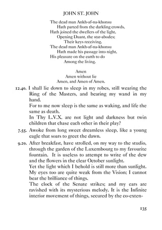 JOHN ST. JOHN
135
The dead man Ankh-af-na-khonsu
Hath parted from the darkling crowds,
Hath joined the dwellers of the light,
Opening Duant, the star-abodes;
Their keys receiving.
The dead man Ankh-af-na-khonsu
Hath made his passage into night,
His pleasure on the earth to do
Among the living.
Amen
Amen without lie
Amen, and Amen of Amen.
12.40. I shall lie down to sleep in my robes, still wearing the
Ring of the Masters, and bearing my wand in my
hand.
For to me now sleep is the same as waking, and life the
same as death.
In Thy L.V.X. are not light and darkness but twin
children that chase each other in their play?
7.55. Awoke from long sweet dreamless sleep, like a young
eagle that soars to greet the dawn.
9.20. After breakfast, have strolled, on my way to the studio,
through the garden of the Luxembourg to my favourite
fountain. It is useless to attempt to write of the dew
and the flowers in the clear October sunlight.
Yet the light which I behold is still more than sunlight.
My eyes too are quite weak from the Vision; I cannot
bear the brilliance of things.
The clock of the Senate strikes; and my ears are
ravished with its mysterious melody. It is the Infinite
interior movement of things, secured by the co-exten-
 