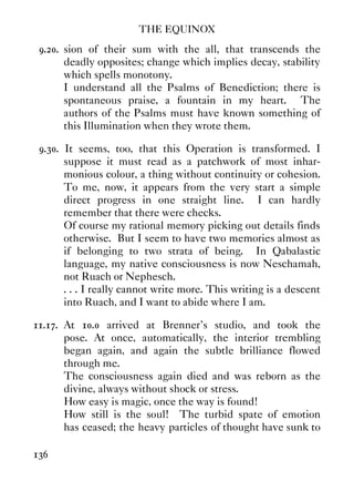 THE EQUINOX
136
9.20. sion of their sum with the all, that transcends the
deadly opposites; change which implies decay, stability
which spells monotony.
I understand all the Psalms of Benediction; there is
spontaneous praise, a fountain in my heart. The
authors of the Psalms must have known something of
this Illumination when they wrote them.
9.30. It seems, too, that this Operation is transformed. I
suppose it must read as a patchwork of most inhar-
monious colour, a thing without continuity or cohesion.
To me, now, it appears from the very start a simple
direct progress in one straight line. I can hardly
remember that there were checks.
Of course my rational memory picking out details finds
otherwise. But I seem to have two memories almost as
if belonging to two strata of being. In Qabalastic
language, my native consciousness is now Neschamah,
not Ruach or Nephesch.
. . . I really cannot write more. This writing is a descent
into Ruach, and I want to abide where I am.
11.17. At 10.0 arrived at Brenner's studio, and took the
pose. At once, automatically, the interior trembling
began again, and again the subtle brilliance flowed
through me.
The consciousness again died and was reborn as the
divine, always without shock or stress.
How easy is magic, once the way is found!
How still is the soul! The turbid spate of emotion
has ceased; the heavy particles of thought have sunk to
 