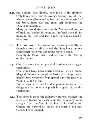 JOHN ST. JOHN
137
11.17. the bottom; how limpid, how lucid is its glimmer.
Only from above, from the overshadowing Tree of Life,
whose leaves glisten and quiver in the shining wind of
the Spirit, drops ever and anon, self- luminous, the
Dew of Immortality.
Many and wonderful also were the Visions and powers
offered unto me in this hour; but I refused them all; for
being in my Lord and He in me, there is no need of
these toys.
12.0. The pose over. On this second sitting, practically no
thoughts arose at all to cloud the Sun; but a curious
feeling that there was something more to come.
Possibly the Proof, that I had demanded, the Writing
on the Lamen . . .
12.40. Chez Lavenue. Certain practical considerations suggest
themselves.
One would have been much better off with a proper
Magical Cabinet, a disciple to look after things, proper
magical food ceremonially prepared, a private garden to
walk in . . . and so on.
But at least it is useful and important to know that
things can be done at a pinch in a great city and a
small room.
1.14. The lunch is good; the kidneys were well cooked; the
tarte aux fraises was excellent; the Burgundy came
straight from the Vat of Bacchus. The Coffee and
Cognac are beyond all praise; the cigar is the best
Cabaña I ever smoked.
 