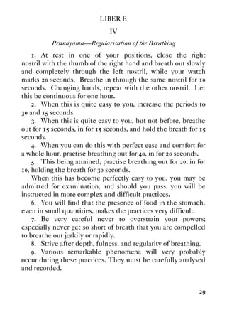 LIBER E
29
IV
Pranayama—Regularisation of the Breathing
1. At rest in one of your positions, close the right
nostril with the thumb of the right hand and breath out slowly
and completely through the left nostril, while your watch
marks 20 seconds. Breathe in through the same nostril for 10
seconds. Changing hands, repeat with the other nostril. Let
this be continuous for one hour.
2. When this is quite easy to you, increase the periods to
30 and 15 seconds.
3. When this is quite easy to you, but not before, breathe
out for 15 seconds, in for 15 seconds, and hold the breath for 15
seconds.
4. When you can do this with perfect ease and comfort for
a whole hour, practise breathing out for 40, in for 20 seconds.
5. This being attained, practise breathing out for 20, in for
10, holding the breath for 30 seconds.
When this has become perfectly easy to you, you may be
admitted for examination, and should you pass, you will be
instructed in more complex and difficult practices.
6. You will find that the presence of food in the stomach,
even in small quantities, makes the practices very difficult.
7. Be very careful never to overstrain your powers;
especially never get so short of breath that you are compelled
to breathe out jerkily or rapidly.
8. Strive after depth, fulness, and regularity of breathing.
9. Various remarkable phenomena will very probably
occur during these practices. They must be carefully analysed
and recorded.
 