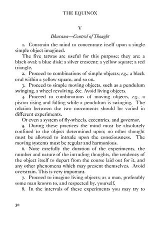 THE EQUINOX
30
V
Dharana—Control of Thought
1. Constrain the mind to concentrate itself upon a single
simple object imagined.
The five tatwas are useful for this purpose; they are: a
black oval; a blue disk; a silver crescent; a yellow square; a red
triangle.
2. Proceed to combinations of simple objects; e.g., a black
oval within a yellow square, and so on.
3. Proceed to simple moving objects, such as a pendulum
swinging, a wheel revolving, &c. Avoid living objects.
4. Proceed to combinations of moving objects, e.g., a
piston rising and falling while a pendulum is swinging. The
relation between the two movements should be varied in
different experiments.
Or even a system of fly-wheels, eccentrics, and governor.
5. During these practices the mind must be absolutely
confined to the object determined upon; no other thought
must be allowed to intrude upon the consciousness. The
moving systems must be regular and harmonious.
6. Note carefully the duration of the experiments, the
number and nature of the intruding thoughts, the tendency of
the object itself to depart from the course laid out for it, and
any other phenomena which may present themselves. Avoid
overstrain. This is very important.
7. Proceed to imagine living objects; as a man, preferably
some man known to, and respected by, yourself.
8. In the intervals of these experiments you may try to
 