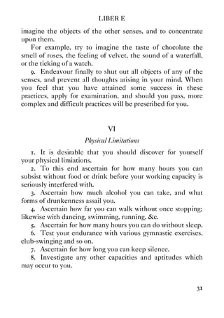 LIBER E
31
imagine the objects of the other senses, and to concentrate
upon them.
For example, try to imagine the taste of chocolate the
smell of roses, the feeling of velvet, the sound of a waterfall,
or the ticking of a watch.
9. Endeavour finally to shut out all objects of any of the
senses, and prevent all thoughts arising in your mind. When
you feel that you have attained some success in these
practices, apply for examination, and should you pass, more
complex and difficult practices will be prescribed for you.
VI
Physical Limitations
1. It is desirable that you should discover for yourself
your physical limiations.
2. To this end ascertain for how many hours you can
subsist without food or drink before your working capacity is
seriously interfered with.
3. Ascertain how much alcohol you can take, and what
forms of drunkenness assail you.
4. Ascertain how far you can walk without once stopping;
likewise with dancing, swimming, running, &c.
5. Ascertain for how many hours you can do without sleep.
6. Test your endurance with various gymnastic exercises,
club-swinging and so on.
7. Ascertain for how long you can keep silence.
8. Investigate any other capacities and aptitudes which
may occur to you.
 