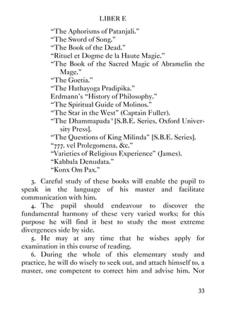 LIBER E
33
“The Aphorisms of Patanjali.”
“The Sword of Song.”
“The Book of the Dead.”
“Rituel et Dogme de la Haute Magie.”
“The Book of the Sacred Magic of Abramelin the
Mage.”
“The Goetia.”
“The Hathayoga Pradipika.”
Erdmann's “History of Philosophy.”
“The Spiritual Guide of Molinos.”
“The Star in the West” (Captain Fuller).
“The Dhammapada" [S.B.E. Series, Oxford Univer-
sity Press].
“The Questions of King Milinda” [S.B.E. Series].
“777. vel Prolegomena, &c.”
“Varieties of Religious Experience” (James).
“Kabbala Denudata.”
“Konx Om Pax.”
3. Careful study of these books will enable the pupil to
speak in the language of his master and facilitate
communication with him.
4. The pupil should endeavour to discover the
fundamental harmony of these very varied works; for this
purpose he will find it best to study the most extreme
divergences side by side.
5. He may at any time that he wishes apply for
examination in this course of reading.
6. During the whole of this elementary study and
practice, he will do wisely to seek out, and attach himself to, a
master, one competent to correct him and advise him. Nor
 