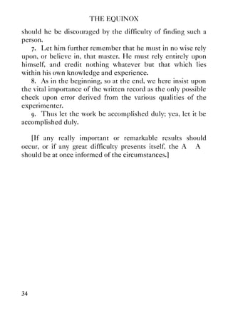 THE EQUINOX
34
should he be discouraged by the difficulty of finding such a
person.
7. Let him further remember that he must in no wise rely
upon, or believe in, that master. He must rely entirely upon
himself, and credit nothing whatever but that which lies
within his own knowledge and experience.
8. As in the beginning, so at the end, we here insist upon
the vital importance of the written record as the only possible
check upon error derived from the various qualities of the
experimenter.
9. Thus let the work be accomplished duly; yea, let it be
accomplished duly.
[If any really important or remarkable results should
occur, or if any great difficulty presents itself, the A∴ A∴
should be at once informed of the circumstances.]
 
