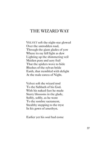 37
THE WIZARD WAY
VELVET soft the night-star glowed
Over the untrodden road,
Through the giant glades of yew
Where its ray fell light as dew
Lighting up the shimmering veil
Maiden pure and aery frail
That the spiders wove to hide
Blushes of the sylvan bride
Earth, that trembled with delight
At the male caress of Night.
Velvet soft the wizard trod
To the Sabbath of his God.
With his naked feet he made
Starry blossoms in the glade,
Softly, softly, as he went
To the sombre sacrament,
Stealthy stepping to the tryst
In his gown of amethyst.
Earlier yet his soul had come
 