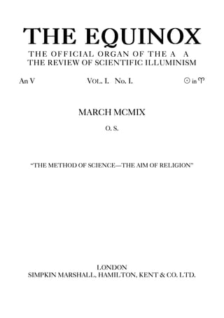 THE EQUINOX
THE OFFICIAL ORGAN OF THE A∴A∴
THE REVIEW OF SCIENTIFIC ILLUMINISM
An V VOL. I. No. I. ! in a
MARCH MCMIX
O. S.
“THE METHOD OF SCIENCE—THE AIM OF RELIGION”
LONDON
SIMPKIN MARSHALL, HAMILTON, KENT & CO. LTD.
 