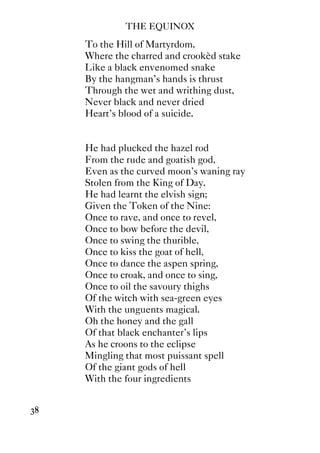 THE EQUINOX
38
To the Hill of Martyrdom,
Where the charred and crookèd stake
Like a black envenomed snake
By the hangman's hands is thrust
Through the wet and writhing dust,
Never black and never dried
Heart's blood of a suicide.
He had plucked the hazel rod
From the rude and goatish god,
Even as the curved moon's waning ray
Stolen from the King of Day.
He had learnt the elvish sign;
Given the Token of the Nine:
Once to rave, and once to revel,
Once to bow before the devil,
Once to swing the thurible,
Once to kiss the goat of hell,
Once to dance the aspen spring,
Once to croak, and once to sing,
Once to oil the savoury thighs
Of the witch with sea-green eyes
With the unguents magical.
Oh the honey and the gall
Of that black enchanter's lips
As he croons to the eclipse
Mingling that most puissant spell
Of the giant gods of hell
With the four ingredients
 