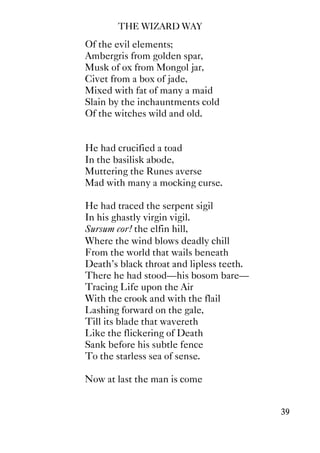 THE WIZARD WAY
39
Of the evil elements;
Ambergris from golden spar,
Musk of ox from Mongol jar,
Civet from a box of jade,
Mixed with fat of many a maid
Slain by the inchauntments cold
Of the witches wild and old.
He had crucified a toad
In the basilisk abode,
Muttering the Runes averse
Mad with many a mocking curse.
He had traced the serpent sigil
In his ghastly virgin vigil.
Sursum cor! the elfin hill,
Where the wind blows deadly chill
From the world that wails beneath
Death's black throat and lipless teeth.
There he had stood—his bosom bare—
Tracing Life upon the Air
With the crook and with the flail
Lashing forward on the gale,
Till its blade that wavereth
Like the flickering of Death
Sank before his subtle fence
To the starless sea of sense.
Now at last the man is come
 