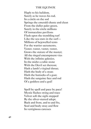 THE EQUINOX
40
Haply to his halidom.
Surely as he waves his rod.
In a circle on the sod
Springs the emerald chaste and clean
From the duller paler green.
Surely in the circle millions
Of immaculate pavilions
Flash upon the trembling turf
Like the sea-stars in the surf—
Millions of bejewelled tents
For the warrior sacraments.
Vaster, vaster, vaster, vaster,
Grows the stature of the master;
All the ringed encampment vies
With the infinite galaxies.
In the midst a cubic stone
With the Devil set thereon;
Hath a lamb's virginal throat;
Hath the body of a stoat;
Hath the buttocks of a goat;
Hath the sanguine face and rod
Of a goddess and a god!
Spell by spell and pace by pace!
Mystic flashes swing and trace
Velvet soft the sigils stepped
By the silver-starred adept.
Back and front, and to and fro,
Soul and body sway and flow
In vertiginous caresses
 