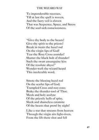 THE WIZARD WAY
41
To imponderable recesses,
Till at last the spell is woven,
And the faery veil is cloven
That was Sequence, Space, and Stress
Of the soul-sick consciousness.
“Give thy body to the beasts!
Give thy spirit to the priests!
Break in twain the hazel rod
On the virgin lips of God!
Tear the Rosy Cross asunder!
Shatter the black bolt of thunder!
Such the swart ensanguine kiss
Of the resolute abyss!”
Wonder-weft the wizard heard
This intolerable word.
Smote the blasting hazel rod
On the scarlet lips of God;
Trampled Cross and rosy core;
Brake the thunder-tool of Thor;
Meek and holy acolyte
Of the priestly hells of spite,
Sleek and shameless catamite
Of the beasts that prowl by night!
Like a star that streams from heaven
Through the virgin airs light-riven,
From the lift there shot and fell
 
