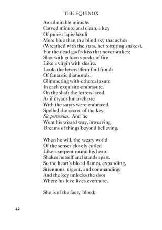 THE EQUINOX
42
An admirable miracle.
Carved minute and clean, a key
Of purest lapis-lazuli
More blue than the blind sky that aches
(Wreathed with the stars, her torturing snakes),
For the dead god's kiss that never wakes;
Shot with golden specks of fire
Like a virgin with desire.
Look, the levers! fern-frail fronds
Of fantastic diamonds,
Glimmering with ethereal azure
In each exquisite embrasure.
On the shaft the letters laced,
As if dryads lunar-chaste
With the satyrs were embraced,
Spelled the secret of the key:
Sic pervenias. And he
Went his wizard way, inweaving
Dreams of things beyond believing.
When he will, the weary world
Of the senses closely curled
Like a serpent round his heart
Shakes herself and stands apart.
So the heart's blood flames, expanding,
Strenuous, urgent, and commanding;
And the key unlocks the door
Where his love lives evermore.
She is of the faery blood;
 
