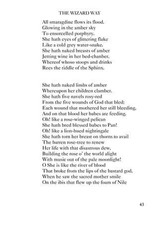 THE WIZARD WAY
43
All smaragdine flows its flood.
Glowing in the amber sky
To ensorcelled porphyry.
She hath eyes of glittering flake
Like a cold grey water-snake.
She hath naked breasts of amber
Jetting wine in her bed-chanber,
Whereof whoso stoops and drinks
Rees the riddle of the Sphinx.
She hath naked limbs of amber
Whereupon her children clamber.
She hath five navels rosy-red
From the five wounds of God that bled;
Each wound that mothered her still bleeding,
And on that blood her babes are feeding.
Oh! like a rose-winged pelican
She hath bred blessed babes to Pan!
Oh! like a lion-hued nightingale
She hath torn her breast on thorns to avail
The barren rose-tree to renew
Her life with that disastrous dew,
Building the rose o' the world alight
With music out of the pale moonlight!
O She is like the river of blood
That broke from the lips of the bastard god,
When he saw the sacred mother smile
On the ibis that flew up the foam of Nile
 