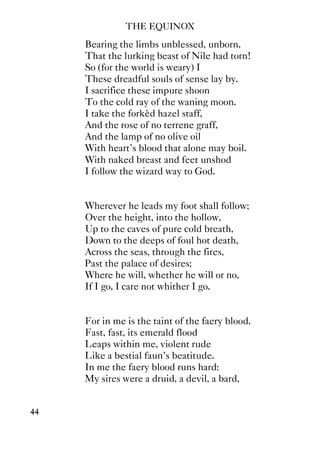 THE EQUINOX
44
Bearing the limbs unblessed, unborn,
That the lurking beast of Nile had torn!
So (for the world is weary) I
These dreadful souls of sense lay by.
I sacrifice these impure shoon
To the cold ray of the waning moon.
I take the forkèd hazel staff,
And the rose of no terrene graff,
And the lamp of no olive oil
With heart's blood that alone may boil.
With naked breast and feet unshod
I follow the wizard way to God.
Wherever he leads my foot shall follow;
Over the height, into the hollow,
Up to the caves of pure cold breath,
Down to the deeps of foul hot death,
Across the seas, through the fires,
Past the palace of desires;
Where he will, whether he will or no,
If I go, I care not whither I go.
For in me is the taint of the faery blood.
Fast, fast, its emerald flood
Leaps within me, violent rude
Like a bestial faun's beatitude.
In me the faery blood runs hard:
My sires were a druid, a devil, a bard,
 