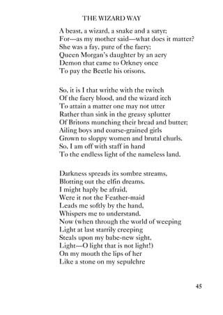 THE WIZARD WAY
45
A beast, a wizard, a snake and a satyr;
For—as my mother said—what does it matter?
She was a fay, pure of the faery;
Queen Morgan's daughter by an aery
Demon that came to Orkney once
To pay the Beetle his orisons.
So, it is I that writhe with the twitch
Of the faery blood, and the wizard itch
To attain a matter one may not utter
Rather than sink in the greasy splutter
Of Britons munching their bread and butter;
Ailing boys and coarse-grained girls
Grown to sloppy women and brutal churls.
So, I am off with staff in hand
To the endless light of the nameless land.
Darkness spreads its sombre streams,
Blotting out the elfin dreams.
I might haply be afraid,
Were it not the Feather-maid
Leads me softly by the hand,
Whispers me to understand.
Now (when through the world of weeping
Light at last starrily creeping
Steals upon my babe-new sight,
Light—O light that is not light!)
On my mouth the lips of her
Like a stone on my sepulchre
 