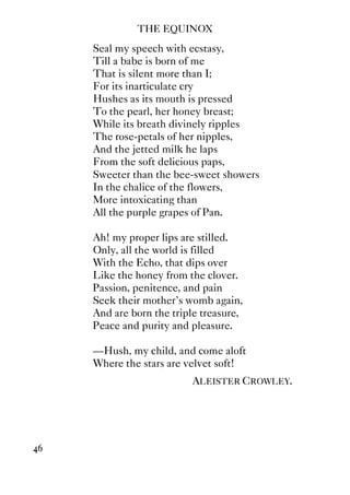 THE EQUINOX
46
Seal my speech with ecstasy,
Till a babe is born of me
That is silent more than I;
For its inarticulate cry
Hushes as its mouth is pressed
To the pearl, her honey breast;
While its breath divinely ripples
The rose-petals of her nipples,
And the jetted milk he laps
From the soft delicious paps,
Sweeter than the bee-sweet showers
In the chalice of the flowers,
More intoxicating than
All the purple grapes of Pan.
Ah! my proper lips are stilled.
Only, all the world is filled
With the Echo, that dips over
Like the honey from the clover.
Passion, penitence, and pain
Seek their mother's womb again,
And are born the triple treasure,
Peace and purity and pleasure.
—Hush, my child, and come aloft
Where the stars are velvet soft!
ALEISTER CROWLEY.
 