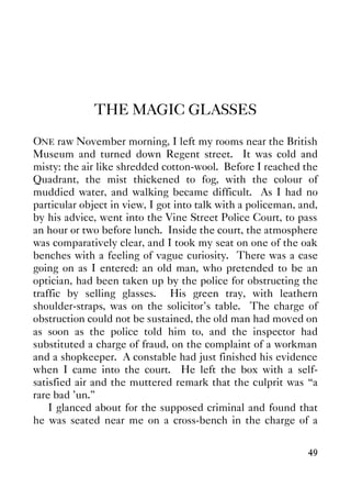 49
THE MAGIC GLASSES
ONE raw November morning, I left my rooms near the British
Museum and turned down Regent street. It was cold and
misty: the air like shredded cotton-wool. Before I reached the
Quadrant, the mist thickened to fog, with the colour of
muddied water, and walking became difficult. As I had no
particular object in view, I got into talk with a policeman, and,
by his advice, went into the Vine Street Police Court, to pass
an hour or two before lunch. Inside the court, the atmosphere
was comparatively clear, and I took my seat on one of the oak
benches with a feeling of vague curiosity. There was a case
going on as I entered: an old man, who pretended to be an
optician, had been taken up by the police for obstructing the
traffic by selling glasses. His green tray, with leathern
shoulder-straps, was on the solicitor's table. The charge of
obstruction could not be sustained, the old man had moved on
as soon as the police told him to, and the inspector had
substituted a charge of fraud, on the complaint of a workman
and a shopkeeper. A constable had just finished his evidence
when I came into the court. He left the box with a self-
satisfied air and the muttered remark that the culprit was “a
rare bad 'un.”
I glanced about for the supposed criminal and found that
he was seated near me on a cross-bench in the charge of a
 