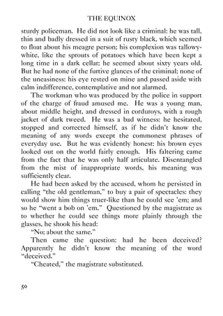 THE EQUINOX
50
sturdy policeman. He did not look like a criminal: he was tall,
thin and badly dressed in a suit of rusty black, which seemed
to float about his meagre person; his complexion was tallowy-
white, like the sprouts of potatoes which have been kept a
long time in a dark cellar; he seemed about sixty years old.
But he had none of the furtive glances of the criminal; none of
the uneasiness: his eye rested on mine and passed aside with
calm indifference, contemplative and not alarmed.
The workman who was produced by the police in support
of the charge of fraud amused me. He was a young man,
about middle height, and dressed in corduroys, with a rough
jacket of dark tweed. He was a bad witness: he hesitated,
stopped and corrected himself, as if he didn't know the
meaning of any words except the commonest phrases of
everyday use. But he was evidently honest: his brown eyes
looked out on the world fairly enough. His faltering came
from the fact that he was only half articulate. Disentangled
from the mist of inappropriate words, his meaning was
sufficiently clear.
He had been asked by the accused, whom he persisted in
calling “the old gentleman,” to buy a pair of spectacles: they
would show him things truer-like than he could see 'em; and
so he “went a bob on 'em.” Questioned by the magistrate as
to whether he could see things more plainly through the
glasses, he shook his head:
“No; about the same.”
Then came the question: had he been deceived?
Apparently he didn't know the meaning of the word
“deceived.”
“Cheated,” the magistrate substituted.
 