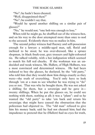 THE MAGIC GLASSES
51
“No”; he hadn't been cheated.
“Well, disappointed then?”
“No”; he couldn't say that.
“Would he spend another shilling on a similar pair of
glasses?”
“No,” he would not; “one bob was enough to lose.”
When told he might go, he shuffled out of the witness-box,
and on his way to the door attempted more than once to nod
to the accused. Evidently there was no malice in him.
The second police witness had fluency and self-possession
enough for a lawyer: a middle-aged man, tall, florid and
inclined to be stout; he was over-dressed, like a spruce
shopman, in black frock-coat, grey trousers and light-coloured
tie. He talked volubly, with a hot indignation which seemed
to match his full red cheeks. If the workman was an un-
decided and weak witness, Mr. Hallett, of High Holborn, was
a most convinced and determined witness. He had been
induced to buy the glasses, he declared, by the “old party,”
who told him that they would show him things exactly as they
were—the truth of everything. You'd only have to look
through 'em at a man to see whether he was trying to “do”
you or not. That was why he bought them. He was not asked
a shilling for them, but a sovereign and he gave it—
twenty shillings. When he put the glasses on, he could see
nothing with them, nothing at all; it was a “plant”: and so he
wanted the “old party” to take 'em back and return his
sovereign; that might have caused the obstruction that the
policeman had objected to. The “old man” refused to give
him his money back; said he had not cheated him; had the
impudence to pretend that he (Hallett) had no eyes for truth,
 