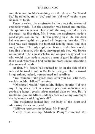 THE EQUINOX
52
and, therefore, could see nothing with the glasses. “A blamed
lie,” he called it, and a “do,” and the “old man” ought to get
six months for it.
Once or twice, the magistrate had to direct the stream of
emphatic words. But the accusation was formal and precise.
The question now was: How would the magistrate deal with
the case? At first sight, Mr. Brown, the magistrate, made a
good impression on me. He was getting on in life: the dark
hair was growing thin on top and a little grey at the sides. The
head was well-shaped; the forehead notably broad; the chin
and jaw firm. The only unpleasant feature in the face was the
hard line of mouth, with thin, unsympathetic lips. Mr. Brown
was reputed to be a great scholar, and was just the type of man
who would have made a pedant; a man of good intellect and
thin blood, who would find books and words more interesting
than men and deeds.
At first, Mr. Brown had seemed to be on the side of the
accused: he tried to soften Mr. Hallett's anger. One or two of
his questions, indeed, were pointed and sensible:
“You wouldn't take goods back after you had sold them,
would you, Mr. Hallett?” he asked.
“Of course I would,” replied Mr. Hallett, stoutly: “I'd take
any of my stock back at a twenty per cent. reduction; my
goods are honest goods: prices marked plain on 'em. But 'e
would not give me fifteen shillings back out of my sovereign;
not 'e; 'e meant sticking' to it all.”
The magistrate looked into the body of the court and
addressing the accused, said:
“Will you reserve your defence, Mr. Henry?”
“Penry, your worship: Matthew Penry,” corrected the
 