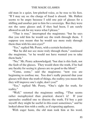 THE MAGIC GLASSES
53
old man in a quiet, low-pitched voice, as he rose to his feet.
“If I may say so: the charge of fraud is absurd. Mr. Hallett
seems to be angry because I sold one pair of glasses for a
shilling and another pair to him for a sovereign. But they were
not the same glasses and, if they had been, I am surely
allowed to ask for my wares what I please.”
“That is true,” interrupted the magistrate; “but he says
that you told him he would see the truth through them. I
suppose you meant that he would see more truly through
them than with his own eyes?”
“Yes,” replied Mr. Penry, with a certain hesitation.
“But he did not see more truly through them,” continued
the magistrate, “or he would not have wanted you to take
them back.”
“No,” Mr. Penry acknowledged; “but that is this fault, not
the fault of the glasses. They would show the truth, if he had
any faculty for seeing it: glasses are no good to the blind.”
“Come, come,” said the magistrate; “now you are
beginning to confuse me. You don't really pretend that your
glasses will show the truth of things, the reality; you mean that
they will improve one's sight, don't you?”
“Yes,” replied Mr. Penry, “One's sight for truth, for
reality.”
“Well,” retorted the magistrate smiling, “That seems
rather metaphysical than practical, doesn't it? If your
spectacles enabled one to discern the truth, I'd buy a pair
myself: they might be useful in this court sometimes,” and he
looked about him with a smile, as if expecting applause.
With eager haste, the old man took him at his word,
 