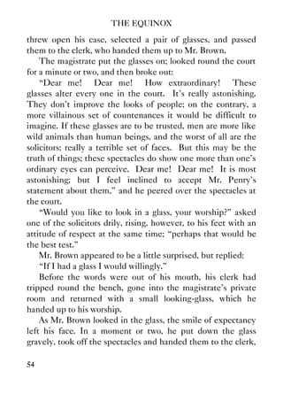 THE EQUINOX
54
threw open his case, selected a pair of glasses, and passed
them to the clerk, who handed them up to Mr. Brown.
The magistrate put the glasses on; looked round the court
for a minute or two, and then broke out:
“Dear me! Dear me! How extraordinary! These
glasses alter every one in the court. It's really astonishing.
They don't improve the looks of people; on the contrary, a
more villainous set of countenances it would be difficult to
imagine. If these glasses are to be trusted, men are more like
wild animals than human beings, and the worst of all are the
solicitors; really a terrible set of faces. But this may be the
truth of things; these spectacles do show one more than one's
ordinary eyes can perceive. Dear me! Dear me! It is most
astonishing; but I feel inclined to accept Mr. Penry's
statement about them,” and he peered over the spectacles at
the court.
“Would you like to look in a glass, your worship?” asked
one of the solicitors drily, rising, however, to his feet with an
attitude of respect at the same time; “perhaps that would be
the best test.”
Mr. Brown appeared to be a little surprised, but replied:
“If I had a glass I would willingly.”
Before the words were out of his mouth, his clerk had
tripped round the bench, gone into the magistrate's private
room and returned with a small looking-glass, which he
handed up to his worship.
As Mr. Brown looked in the glass, the smile of expectancy
left his face. In a moment or two, he put down the glass
gravely, took off the spectacles and handed them to the clerk,
 