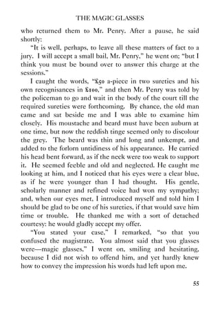 THE MAGIC GLASSES
55
who returned them to Mr. Penry. After a pause, he said
shortly:
“It is well, perhaps, to leave all these matters of fact to a
jury. I will accept a small bail, Mr. Penry,” he went on; “but I
think you must be bound over to answer this charge at the
sessions.”
I caught the words, “£50 a-piece in two sureties and his
own recognisances in £100,” and then Mr. Penry was told by
the policeman to go and wait in the body of the court till the
required sureties were forthcoming. By chance, the old man
came and sat beside me and I was able to examine him
closely. His moustache and beard must have been auburn at
one time, but now the reddish tinge seemed only to discolour
the grey. The beard was thin and long and unkempt, and
added to the forlorn untidiness of his appearance. He carried
his head bent forward, as if the neck were too weak to support
it. He seemed feeble and old and neglected. He caught me
looking at him, and I noticed that his eyes were a clear blue,
as if he were younger than I had thought. His gentle,
scholarly manner and refined voice had won my sympathy;
and, when our eyes met, I introduced myself and told him I
should be glad to be one of his sureties, if that would save him
time or trouble. He thanked me with a sort of detached
courtesy: he would gladly accept my offer.
“You stated your case,” I remarked, “so that you
confused the magistrate. You almost said that you glasses
were—magic glasses,” I went on, smiling and hesitating,
because I did not wish to offend him, and yet hardly knew
how to convey the impression his words had left upon me.
 