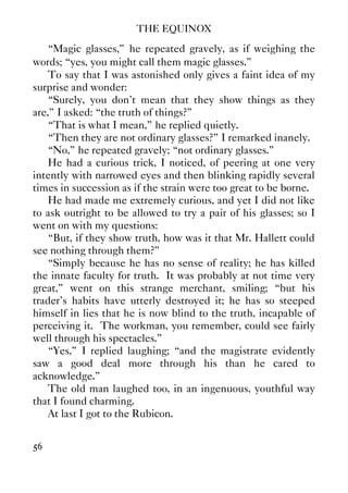 THE EQUINOX
56
“Magic glasses,” he repeated gravely, as if weighing the
words; “yes, you might call them magic glasses.”
To say that I was astonished only gives a faint idea of my
surprise and wonder:
“Surely, you don't mean that they show things as they
are,” I asked: “the truth of things?”
“That is what I mean,” he replied quietly.
“Then they are not ordinary glasses?” I remarked inanely.
“No,” he repeated gravely; “not ordinary glasses.”
He had a curious trick, I noticed, of peering at one very
intently with narrowed eyes and then blinking rapidly several
times in succession as if the strain were too great to be borne.
He had made me extremely curious, and yet I did not like
to ask outright to be allowed to try a pair of his glasses; so I
went on with my questions:
“But, if they show truth, how was it that Mr. Hallett could
see nothing through them?”
“Simply because he has no sense of reality; he has killed
the innate faculty for truth. It was probably at not time very
great,” went on this strange merchant, smiling; “but his
trader's habits have utterly destroyed it; he has so steeped
himself in lies that he is now blind to the truth, incapable of
perceiving it. The workman, you remember, could see fairly
well through his spectacles.”
“Yes,” I replied laughing; “and the magistrate evidently
saw a good deal more through his than he cared to
acknowledge.”
The old man laughed too, in an ingenuous, youthful way
that I found charming.
At last I got to the Rubicon.
 