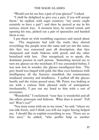 THE MAGIC GLASSES
57
“Would you let me buy a pair of your glasses?” I asked.
“I shall be delighted to give you a pair, if you will accept
them,” he replied, with eager courtesy; “my surety ought
certainly to have a pair”; and then he peered at me in his
curious, intent way. A moment later, he turned round, and
opening his tray, picked out a pair of spectacles and handed
them to me.
I put them on with trembling eagerness and stared about
me. The magistrate had told the truth; they altered
everything: the people were the same and yet not the same;
this face was coarsened past all description; that face
sharpened and made hideous with greed; and the other
brutalized with lust. One recognized, so to speak, the
dominant passion in each person. Something moved me to
turn my glasses on the merchant; if I was astounded before, I
was now lost in wonder: the glasses transfigured him. The
grey beard was tinged with gold, the blue eyes luminous with
intelligence; all the features ennobled; the countenance
irradiated sincerity and kindliness. I pulled off the glasses
hastily and the vision passed away. Mr. Penry was looking at
me with a curious little pleased smile of anticipation:
involuntarily, I put out my hand to him with a sort of
reverence:
“Wonderful,” I exclaimed; “your face is wonderful and all
the others grotesque and hideous. What does it mean? Tell
me! Won't you?”
“You must come with me to my room,” he said, “where we
can talk freely, and I think you will not regret having helped
me. I should like to explain everything to you. There are so
few men,” he added, “who proffer help to another
 