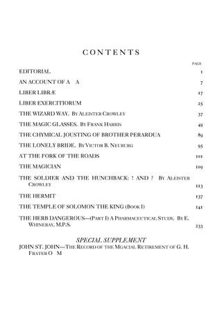 C O N T E N T S
PAGE
EDITORIAL 1
AN ACCOUNT OF A∴ A∴ 7
LIBER LIBRÆ 17
LIBER EXERCITIORUM 25
THE WIZARD WAY. BY ALEISTER CROWLEY 37
THE MAGIC GLASSES. BY FRANK HARRIS 49
THE CHYMICAL JOUSTING OF BROTHER PERARDUA 89
THE LONELY BRIDE. BY VICTOR B. NEUBURG 95
AT THE FORK OF THE ROADS 101
THE MAGICIAN 109
THE SOLDIER AND THE HUNCHBACK: ! AND ? BY ALEISTER
CROWLEY 113
THE HERMIT 137
THE TEMPLE OF SOLOMON THE KING (BOOK I) 141
THE HERB DANGEROUS—(PART I) A PHARMACEUTICAL STUDY. BY E.
WHINERAY, M.P.S. 233
SPECIAL SUPPLEMENT
JOHN ST. JOHN—THE RECORD OF THE MGACIAL RETIREMENT OF G. H.
FRATER O∴M∴
 