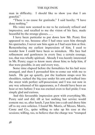 THE EQUINOX
58
man in difficulty. I should like to show you that I am
grateful.”
“There is no cause for gratitude,” I said hastily; “I have
done nothing.”
His voice now seemed to me to be curiously refined and
impressive, and recalled to me the vision of his face, made
beautiful by the strange glasses. . . .
I have been particular to put down how Mr. Penry first
appeared to me, because after I had once seen him through
his spectacles, I never saw him again as I had seen him at first.
Remembering my earliest impressions of him, I used to
wonder how I could have been so mistaken. His face had
refinement and gentleness in every line; a certain courage,
too, that was wholly spiritual. Already I was keenly interested
in Mr. Penry; eager to know more about him; to help him, if
that were possible, in any and every way.
Some time elapsed before the formalities for his bail were
arranged, and then I persuaded him to come out with me to
lunch. He got up quietly, put the leathern straps over his
shoulders, tucked the big case under his arm and walked into
the street with perfect self-possession; and I was not now in
any way ashamed of his appearance, as I should have been an
hour or two before: I was too excited even to feel pride; I was
simply glad and curious.
And this favourable impression grew with everything Mr.
Penry said and did, till at last nothing but service would
content me; so, after lunch, I put him into a cab and drove him
off to my own solicitor. I found Mr. Morris, of Messrs. Morris,
Coote and Co., quite willing to take up his case at the
sessions; willing, too, to believe that the charge was “trumped
 