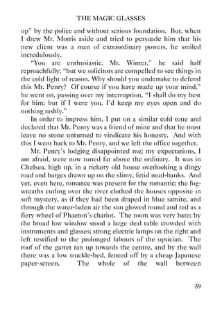 THE MAGIC GLASSES
59
up” by the police and without serious foundation. But, when
I drew Mr. Morris aside and tried to persuade him that his
new client was a man of extraordinary powers, he smiled
incredulously.
“You are enthusiastic, Mr. Winter,” he said half
reproachfully; “but we solicitors are compelled to see things in
the cold light of reason. Why should you undertake to defend
this Mr. Penry? Of course if you have made up your mind,”
he went on, passing over my interruption, “I shall do my best
for him; but if I were you, I'd keep my eyes open and do
nothing rashly.”
In order to impress him, I put on a similar cold tone and
declared that Mr. Penry was a friend of mine and that he must
leave no stone unturned to vindicate his honesty. And with
this I went back to Mr. Penry, and we left the office together.
Mr. Penry's lodging disappointed me; my expectations, I
am afraid, were now tuned far above the ordinary. It was in
Chelsea, high up, in a rickety old house overlooking a dingy
road and barges drawn up on the slimy, fetid mud-banks. And
yet, even here, romance was present for the romantic; the fog-
wreaths curling over the river clothed the houses opposite in
soft mystery, as if they had been draped in blue samite, and
through the water-laden air the sun glowed round and red as a
fiery wheel of Phaeton's chariot. The room was very bare; by
the broad low window stood a large deal table crowded with
instruments and glasses; strong electric lamps on the right and
left testified to the prolonged labours of the optician. The
roof of the garret ran up towards the centre, and by the wall
there was a low truckle-bed, fenced off by a cheap Japanese
paper-screen. The whole of the wall between
 