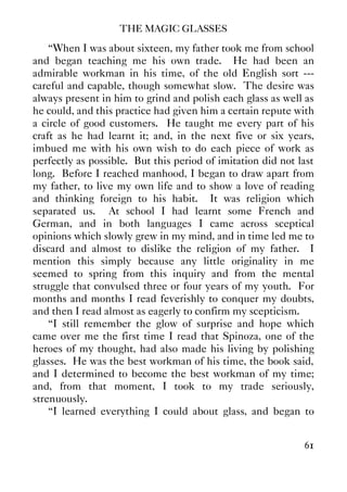 THE MAGIC GLASSES
61
“When I was about sixteen, my father took me from school
and began teaching me his own trade. He had been an
admirable workman in his time, of the old English sort ---
careful and capable, though somewhat slow. The desire was
always present in him to grind and polish each glass as well as
he could, and this practice had given him a certain repute with
a circle of good customers. He taught me every part of his
craft as he had learnt it; and, in the next five or six years,
imbued me with his own wish to do each piece of work as
perfectly as possible. But this period of imitation did not last
long. Before I reached manhood, I began to draw apart from
my father, to live my own life and to show a love of reading
and thinking foreign to his habit. It was religion which
separated us. At school I had learnt some French and
German, and in both languages I came across sceptical
opinions which slowly grew in my mind, and in time led me to
discard and almost to dislike the religion of my father. I
mention this simply because any little originality in me
seemed to spring from this inquiry and from the mental
struggle that convulsed three or four years of my youth. For
months and months I read feverishly to conquer my doubts,
and then I read almost as eagerly to confirm my scepticism.
“I still remember the glow of surprise and hope which
came over me the first time I read that Spinoza, one of the
heroes of my thought, had also made his living by polishing
glasses. He was the best workman of his time, the book said,
and I determined to become the best workman of my time;
and, from that moment, I took to my trade seriously,
strenuously.
“I learned everything I could about glass, and began to
 