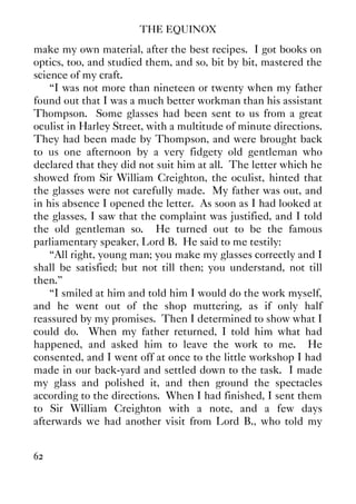 THE EQUINOX
62
make my own material, after the best recipes. I got books on
optics, too, and studied them, and so, bit by bit, mastered the
science of my craft.
“I was not more than nineteen or twenty when my father
found out that I was a much better workman than his assistant
Thompson. Some glasses had been sent to us from a great
oculist in Harley Street, with a multitude of minute directions.
They had been made by Thompson, and were brought back
to us one afternoon by a very fidgety old gentleman who
declared that they did not suit him at all. The letter which he
showed from Sir William Creighton, the oculist, hinted that
the glasses were not carefully made. My father was out, and
in his absence I opened the letter. As soon as I had looked at
the glasses, I saw that the complaint was justified, and I told
the old gentleman so. He turned out to be the famous
parliamentary speaker, Lord B. He said to me testily:
“All right, young man; you make my glasses correctly and I
shall be satisfied; but not till then; you understand, not till
then.”
“I smiled at him and told him I would do the work myself,
and he went out of the shop muttering, as if only half
reassured by my promises. Then I determined to show what I
could do. When my father returned, I told him what had
happened, and asked him to leave the work to me. He
consented, and I went off at once to the little workshop I had
made in our back-yard and settled down to the task. I made
my glass and polished it, and then ground the spectacles
according to the directions. When I had finished, I sent them
to Sir William Creighton with a note, and a few days
afterwards we had another visit from Lord B., who told my
 