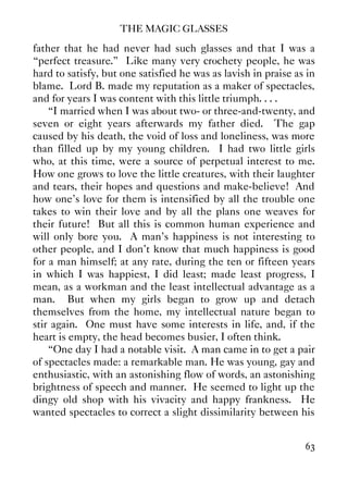 THE MAGIC GLASSES
63
father that he had never had such glasses and that I was a
“perfect treasure.” Like many very crochety people, he was
hard to satisfy, but one satisfied he was as lavish in praise as in
blame. Lord B. made my reputation as a maker of spectacles,
and for years I was content with this little triumph. . . .
“I married when I was about two- or three-and-twenty, and
seven or eight years afterwards my father died. The gap
caused by his death, the void of loss and loneliness, was more
than filled up by my young children. I had two little girls
who, at this time, were a source of perpetual interest to me.
How one grows to love the little creatures, with their laughter
and tears, their hopes and questions and make-believe! And
how one's love for them is intensified by all the trouble one
takes to win their love and by all the plans one weaves for
their future! But all this is common human experience and
will only bore you. A man's happiness is not interesting to
other people, and I don't know that much happiness is good
for a man himself; at any rate, during the ten or fifteen years
in which I was happiest, I did least; made least progress, I
mean, as a workman and the least intellectual advantage as a
man. But when my girls began to grow up and detach
themselves from the home, my intellectual nature began to
stir again. One must have some interests in life, and, if the
heart is empty, the head becomes busier, I often think.
“One day I had a notable visit. A man came in to get a pair
of spectacles made: a remarkable man. He was young, gay and
enthusiastic, with an astonishing flow of words, an astonishing
brightness of speech and manner. He seemed to light up the
dingy old shop with his vivacity and happy frankness. He
wanted spectacles to correct a slight dissimilarity between his
 