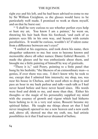 THE EQUINOX
64
right eye and his left, and he had been advised to come to me
by Sir William Creighton, as the glasses would have to be
particularly well made. I promised to work at them myself,
and on that he burst out:
“ ‘I shall be very curious to see whether perfect eyes help
or hurt my art. You know I am a painter,’ he went on,
throwing his hair back from his forehead, ‘and each of us
painters sees life in his own way, and beauty with certain
peculiarities. It would be curious, wouldn't it? if talent came
from a difference between one's eyes!’
“I smiled at his eagerness, and took down his name, then
altogether unknown to me; but soon to become known and
memorable above all other names: Dante Gabriel Rossetti. I
made the glasses and he was enthusiastic about them, and
brought me a little painting of himself by way of gratitude.
“There it is,” said Penry, pointing to a little panel that
hung by his bedside; “the likeness of an extraordinary man—a
genius, if ever there was one. I don't know why he took to
me, except that I admired him intensely; my shop, too, was
near his house in Chelsea, and he used often to drop in and
pass an hour in my back parlour and talk—such talk as I had
never heard before and have never heard since. His words
were food and drink to me, and more than that. Either his
thoughts or the magic of his personality supplied my mind
with the essence of growth and vigour which had hitherto
been lacking to it; in a very real sense, Rossetti became my
spiritual father. He taught me things about art that I had
never imagined; opened to me a new heaven and a new earth
and, above all, showed me that my craft, too, had artistic
possibilities in it that I had never dreamed of before.
 