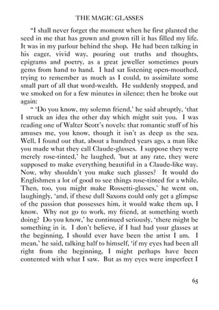 THE MAGIC GLASSES
65
“I shall never forget the moment when he first planted the
seed in me that has grown and grown till it has filled my life.
It was in my parlour behind the shop. He had been talking in
his eager, vivid way, pouring out truths and thoughts,
epigrams and poetry, as a great jeweller sometimes pours
gems from hand to hand. I had sat listening open-mouthed,
trying to remember as much as I could, to assimilate some
small part of all that word-wealth. He suddenly stopped, and
we smoked on for a few minutes in silence; then he broke out
again:
“ ‘Do you know, my solemn friend,' he said abruptly, ‘that
I struck an idea the other day which might suit you. I was
reading one of Walter Scott's novels: that romantic stuff of his
amuses me, you know, though it isn't as deep as the sea.
Well, I found out that, about a hundred years ago, a man like
you made what they call Claude-glasses. I suppose they were
merely rose-tinted,' he laughed, 'but at any rate, they were
supposed to make everything beautiful in a Claude-like way.
Now, why shouldn't you make such glasses? It would do
Englishmen a lot of good to see things rose-tinted for a while.
Then, too, you might make Rossetti-glasses,' he went on,
laughingly, ‘and, if these dull Saxons could only get a glimpse
of the passion that possesses him, it would wake them up, I
know. Why not go to work, my friend, at something worth
doing? Do you know,' he continued seriously, ‘there might be
something in it. I don't believe, if I had had your glasses at
the beginning, I should ever have been the artist I am. I
mean,' he said, talking half to himself, ‘if my eyes had been all
right from the beginning, I might perhaps have been
contented with what I saw. But as my eyes were imperfect I
 