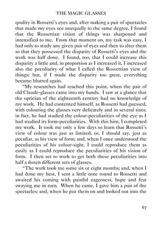 THE MAGIC GLASSES
67
quality in Rossetti's eyes and, after making a pair of spectacles
that made my eyes see unequally to the same degree, I found
that the Rossettian vision of things was sharpened and
intensified to me. From that moment on, my task was easy. I
had only to study any given pair of eyes and then to alter them
so that they possessed the disparity of Rossetti's eyes and the
work was half done. I found, too, that I could increase this
disparity a little and, in proportion as I increased it, I increased
also the peculiarity of what I called the Rossettian view of
things; but, if I made the disparity too great, everything
became blurred again.
“My researches had reached this point, when the pair of
old Claude-glasses came into my hands. I saw at a glance that
the optician of the eighteenth century had no knowledge of
my work. He had contented himself, as Rossetti had guessed,
with colouring the glasses very delicately and in several tints;
in fact, he had studied the colour-peculiarities of the eye as I
had studied its form-peculiarities. With this hint, I completed
my work. It took me only a few days to learn that Rossetti's
view of colour was just as limited, or, I should say, just as
peculiar, as his view of form; and, when I once understood the
peculiarities of his colour-sight, I could reproduce them as
easily as I could reproduce the peculiarities of his vision of
form. I then set to work to get both these peculiarities into
half a dozen different sets of glasses.
“The work took me some six or eight months; and, when I
had done my best, I sent a little note round to Rossetti and
awaited his coming with painful eagerness, hope and fear
swaying me in turn. When he came, I gave him a pair of the
spectacles; and, when he put them on and looked out into the
 