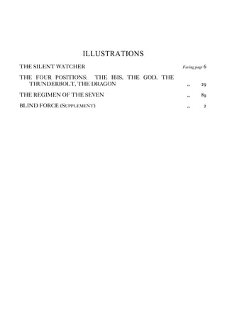 ILLUSTRATIONS
THE SILENT WATCHER Facing page 6
THE FOUR POSITIONS: THE IBIS, THE GOD, THE
THUNDERBOLT, THE DRAGON ,, 29
THE REGIMEN OF THE SEVEN ,, 89
BLIND FORCE (SUPPLEMENT) ,, 2
 