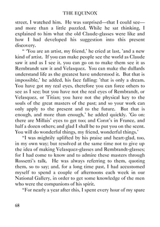 THE EQUINOX
68
street, I watched him. He was surprised—that I could see—
and more than a little puzzled. While he sat thinking, I
explained to him what the old Claude-glasses were like and
how I had developed his suggestion into this present
discovery.
“ ‘You are an artist, my friend,' he cried at last, 'and a new
kind of artist. If you can make people see the world as Claude
saw it and as I see it, you can go on to make them see it as
Rembrandt saw it and Velasquez. You can make the dullards
understand life as the greatest have understood it. But that is
impossible,' he added, his face falling: 'that is only a dream.
You have got my real eyes, therefore you can force others to
see as I see; but you have not the real eyes of Rembrandt, or
Velasquez, or Titian; you have not the physical key to the
souls of the great masters of the past; and so your work can
only apply to the present and to the future. But that is
enough, and more than enough,' he added quickly. 'Go on:
there are Millais' eyes to get too; and Corot's in France, and
half a dozen others; and glad I shall be to put you on the scent.
You will do wonderful things, my friend, wonderful things.'
“I was mightily uplifted by his praise and heart-glad, too,
in my own way; but resolved at the same time not to give up
the idea of making Velasquez-glasses and Rembrandt-glasses;
for I had come to know and to admire these masters through
Rossetti's talk. He was always referring to them, quoting
them, so to say; and, for a long time past, I had accustomed
myself to spend a couple of afternoons each week in our
National Gallery, in order to get some knowledge of the men
who were the companions of his spirit.
“For nearly a year after this, I spent every hour of my spare
 