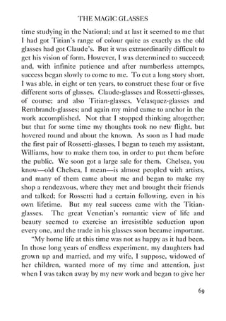 THE MAGIC GLASSES
69
time studying in the National; and at last it seemed to me that
I had got Titian's range of colour quite as exactly as the old
glasses had got Claude's. But it was extraordinarily difficult to
get his vision of form. However, I was determined to succeed;
and, with infinite patience and after numberless attempts,
success began slowly to come to me. To cut a long story short,
I was able, in eight or ten years, to construct these four or five
different sorts of glasses. Claude-glasses and Rossetti-glasses,
of course; and also Titian-glasses, Velasquez-glasses and
Rembrandt-glasses; and again my mind came to anchor in the
work accomplished. Not that I stopped thinking altogether;
but that for some time my thoughts took no new flight, but
hovered round and about the known. As soon as I had made
the first pair of Rossetti-glasses, I began to teach my assistant,
Williams, how to make them too, in order to put them before
the public. We soon got a large sale for them. Chelsea, you
know—old Chelsea, I mean—is almost peopled with artists,
and many of them came about me and began to make my
shop a rendezvous, where they met and brought their friends
and talked; for Rossetti had a certain following, even in his
own lifetime. But my real success came with the Titian-
glasses. The great Venetian's romantic view of life and
beauty seemed to exercise an irresistible seduction upon
every one, and the trade in his glasses soon became important.
“My home life at this time was not as happy as it had been.
In those long years of endless experiment, my daughters had
grown up and married, and my wife, I suppose, widowed of
her children, wanted more of my time and attention, just
when I was taken away by my new work and began to give her
 