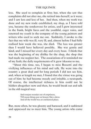 THE EQUINOX
70
less. She used to complain at first; but, when she saw that
complaints did not alter me, she retired into herself, as it were;
and I saw less and less of her. And then, when my work was
done and my new trade established, my shop, as I have told
you, became the rendezvous for artists, and I grew interested
in the frank, bright faces and the youthful, eager voice, and
renewed my youth in the company of the young painters and
writers who used to seek me out. Suddenly, I awoke to the
fact that my wife was ill, very ill, and, almost before I had fully
realised how weak she was, she died. The loss was greater
than I would have believed possible. She was gentle and
kind, and I missed her every day and every hour. I think that
was the beginning of my dislike for the shop, the shop that
had made me neglect her. The associations of it reminded me
of my fault; the daily requirements of it grew irksome to me.
“About this time, too, I began to miss Rossetti and the
vivifying influences of his mind and talk. He went into the
country a great deal and for long periods I did not see him,
and, when at length we met, I found that the virtue was going
out of him: he had become moody and irritable, a neuropath.
Of course, the intellectual richness in him could not be
hidden altogether: now and then, he would break out and talk
in the old magical way:
And conjure wonder out of emptiness,
Till mean things put on beauty like a dress
And all the world was an enchanted place.
But, more often, he was gloomy and harassed, and it saddened
and oppressed me to meet him. The young artists who came
 