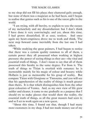 THE MAGIC GLASSES
71
to my shop did not fill his place; they chattered gaily enough,
but none of them was a magician as he had been, and I began
to realise that genius such as his is one of the rarest gifts in the
world.
“I am trying, with all brevity, to explain to you the causes
of my melancholy and my dissatisfaction: but I don't think
I have done it very convincingly; and yet, about this time,
I had grown dissatisfied, ill at ease, restless. And once
again my heart-emptiness drove me to work and think. The
next step forward came inevitably from the last one I had
taken.
“While studying the great painters, I had begun to notice
that there was a certain quality common to all of them, a
certain power they all possessed when working at highest
pressure: the power of seeing things as they are—the vital and
essential truth of things. I don't mean to say that all of them
possessed this faculty to the same degree. Far from it. The
truth of things to Titian is overlaid with romance: he is
memorable mainly for his magic of colour and beauty; while
Holbein is just as memorable for his grasp of reality. But
compare Titian with Giorgione or Tintoretto, and you will see
that his apprehension of the reality of things is much greater
than theirs. It is that which distinguishes him from the other
great colourists of Venice. And, as my own view of life grew
sadder and clearer, it came to me gradually as a purpose that I
should try to make glasses that would show the reality, the
essential truth of things, as all the great masters had seen it;
and so I set to work again on a new quest.
“About this time, I found out that, though I had many
more customers in my shop, I had not made money out of my
 