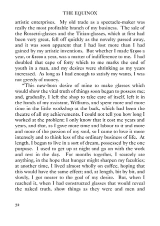 THE EQUINOX
72
artistic enterprises. My old trade as a spectacle-maker was
really the most profitable branch of my business. The sale of
the Rossetti-glasses and the Titian-glasses, which at first had
been very great, fell off quickly as the novelty passed away,
and it was soon apparent that I had lost more than I had
gained by my artistic inventions. But whether I made £1500 a
year, or £1000 a year, was a matter of indifference to me. I had
doubled that cape of forty which to me marks the end of
youth in a man, and my desires were shrinking as my years
increased. As long as I had enough to satisfy my wants, I was
not greedy of money.
“This new-born desire of mine to make glasses which
would show the vital truth of things soon began to possess me;
and, gradually, I left the shop to take care of itself, left it in
the hands of my assistant, Williams, and spent more and more
time in the little workshop at the back, which had been the
theatre of all my achievements. I could not tell you how long I
worked at the problem; I only know that it cost me years and
years, and that, as I gave more time and labour to it and more
and more of the passion of my soul, so I came to love it more
intensely and to think less of the ordinary business of life. At
length, I began to live in a sort of dream, possessed by the one
purpose. I used to get up at night and go on with the work
and rest in the day. For months together, I scarcely ate
anything, in the hope that hunger might sharpen my faculties;
at another time, I lived almost wholly on coffee, hoping that
this would have the same effect; and, at length, bit by bit, and
slowly, I got nearer to the goal of my desire. But, when I
reached it, when I had constructed glasses that would reveal
the naked truth, show things as they were and men and
 