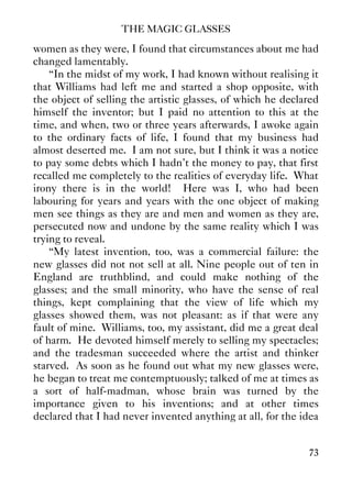 THE MAGIC GLASSES
73
women as they were, I found that circumstances about me had
changed lamentably.
“In the midst of my work, I had known without realising it
that Williams had left me and started a shop opposite, with
the object of selling the artistic glasses, of which he declared
himself the inventor; but I paid no attention to this at the
time, and when, two or three years afterwards, I awoke again
to the ordinary facts of life, I found that my business had
almost deserted me. I am not sure, but I think it was a notice
to pay some debts which I hadn't the money to pay, that first
recalled me completely to the realities of everyday life. What
irony there is in the world! Here was I, who had been
labouring for years and years with the one object of making
men see things as they are and men and women as they are,
persecuted now and undone by the same reality which I was
trying to reveal.
“My latest invention, too, was a commercial failure: the
new glasses did not not sell at all. Nine people out of ten in
England are truthblind, and could make nothing of the
glasses; and the small minority, who have the sense of real
things, kept complaining that the view of life which my
glasses showed them, was not pleasant: as if that were any
fault of mine. Williams, too, my assistant, did me a great deal
of harm. He devoted himself merely to selling my spectacles;
and the tradesman succeeded where the artist and thinker
starved. As soon as he found out what my new glasses were,
he began to treat me contemptuously; talked of me at times as
a sort of half-madman, whose brain was turned by the
importance given to his inventions; and at other times
declared that I had never invented anything at all, for the idea
 