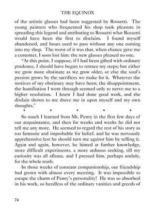 THE EQUINOX
74
of the artistic glasses had been suggested by Rossetti. The
young painters who frequented his shop took pleasure in
spreading this legend and attributing to Rossetti what Rossetti
would have been the first to disclaim. I found myself
abandoned, and hours used to pass without any one coming
into my shop. The worst of it was that, when chance gave me
a customer, I soon lost him: the new glasses pleased no one.
“At this point, I suppose, if I had been gifted with ordinary
prudence, I should have begun to retrace my steps; but either
we grow more obstinate as we grow older, or else the soul's
passion grows by the sacrifices we make for it. Whatever the
motives of my obstinacy may have been, the disappointment,
the humiliation I went through seemed only to nerve me to a
higher resolution. I knew I had done good work, and the
disdain shown to me drove me in upon myself and my own
thoughts.”
* * * * *
So much I learned from Mr. Penry in the first few days of
our acquaintance, and then for weeks and weeks he did not
tell me any more. He seemed to regard the rest of his story as
too fantastic and improbable for belief, and he was nervously
apprehensive lest he should turn me against him by telling it.
Again and again, however, he hinted at further knowledge,
more difficult experiments, a more arduous seeking, till my
curiosity was all aflame, and I pressed him, perhaps unduly,
for the whole truth.
In those weeks of constant companionship, our friendship
had grown with almost every meeting. It was impossible to
escape the charm of Penry's personality! He was so absorbed
in his work, so heedless of the ordinary vanities and greeds of
 