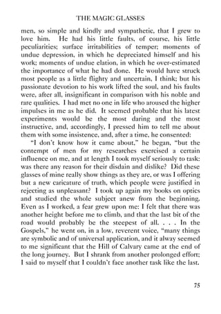 THE MAGIC GLASSES
75
men, so simple and kindly and sympathetic, that I grew to
love him. He had his little faults, of course, his little
peculiarities; surface irritabilities of temper; moments of
undue depression, in which he depreciated himself and his
work; moments of undue elation, in which he over-estimated
the importance of what he had done. He would have struck
most people as a little flighty and uncertain, I think; but his
passionate devotion to his work lifted the soul, and his faults
were, after all, insignificant in comparison with his noble and
rare qualities. I had met no one in life who aroused the higher
impulses in me as he did. It seemed probable that his latest
experiments would be the most daring and the most
instructive, and, accordingly, I pressed him to tell me about
them with some insistence, and, after a time, he consented:
“I don't know how it came about,” he began, “but the
contempt of men for my researches exercised a certain
influence on me, and at length I took myself seriously to task:
was there any reason for their disdain and dislike? Did these
glasses of mine really show things as they are, or was I offering
but a new caricature of truth, which people were justified in
rejecting as unpleasant? I took up again my books on optics
and studied the whole subject anew from the beginning.
Even as I worked, a fear grew upon me: I felt that there was
another height before me to climb, and that the last bit of the
road would probably be the steepest of all. . . . In the
Gospels,” he went on, in a low, reverent voice, “many things
are symbolic and of universal application, and it alway seemed
to me significant that the Hill of Calvary came at the end of
the long journey. But I shrank from another prolonged effort;
I said to myself that I couldn't face another task like the last.
 